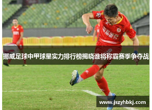 挪威足球中甲球星实力排行榜揭晓谁将称霸赛季争夺战