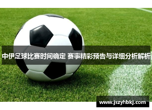 中伊足球比赛时间确定 赛事精彩预告与详细分析解析