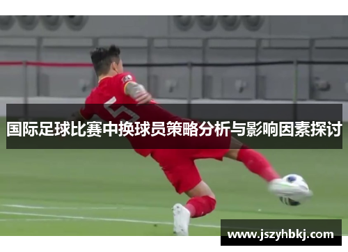 国际足球比赛中换球员策略分析与影响因素探讨