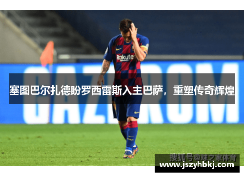 塞图巴尔扎德盼罗西雷斯入主巴萨，重塑传奇辉煌