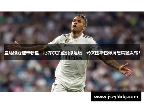 皇马锋线迎来新星！厄齐尔加盟引爆足坛，尤文图斯伤停消息震撼发布！